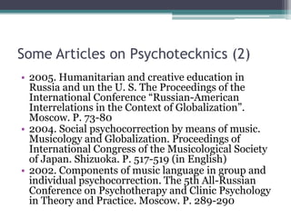 Some Articles on Psychotecknics (2)
• 2005. Humanitarian and creative education in
Russia and un the U. S. The Proceedings of the
International Conference “Russian-American
Interrelations in the Context of Globalization”.
Moscow. P. 73-80
• 2004. Social psychocorrection by means of music.
Musicology and Globalization. Proceedings of
International Congress of the Musicological Society
of Japan. Shizuoka. P. 517-519 (in English)
• 2002. Components of music language in group and
individual psychocorrection. The 5th All-Russian
Conference on Psychotherapy and Clinic Psychology
in Theory and Practice. Moscow. P. 289-290
 