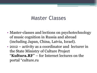 Master Classes
• Master-classes and lections on psychotechnology
of music cognition in Russia and abroad
(including Japan, China, Latvia, Israel).
• 2012 – activity as a coordinator and lecturer in
the State Ministry of Culture Project
“Kultura.RF” – for Internet lectures on the
portal “culture.ru
 