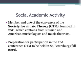 Social Academic Activity
• Member and one of the conveners of the
Society for music Theory (OTM), founded in
2011, which contains from Russian and
American musicologists and music theorists.
• Preparation for participation in the 2nd
conference OTM to be held in St. Petersburg (fall
2013).
 