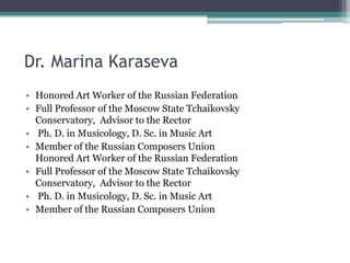 Dr. Marina Karaseva
• Honored Art Worker of the Russian Federation
• Full Professor of the Moscow State Tchaikovsky
Conservatory, Advisor to the Rector
• Ph. D. in Musicology, D. Sc. in Music Art
• Member of the Russian Composers Union
Honored Art Worker of the Russian Federation
• Full Professor of the Moscow State Tchaikovsky
Conservatory, Advisor to the Rector
• Ph. D. in Musicology, D. Sc. in Music Art
• Member of the Russian Composers Union
 