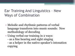 Ear Training And Linguistics – New
Ways of Combination
• Melodic and rhythmic patterns of verbal
language transform into music sounds: New
methodology of decoding
• Using verbal ear training in 2 ways:
- as a fine hearing and sight singing
- as a helper in the native speaker’s intonation
copying
 