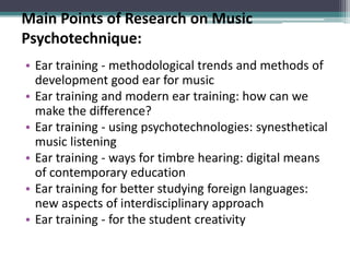 Main Points of Research on Music
Psychotechnique:
• Ear training - methodological trends and methods of
development good ear for music
• Ear training and modern ear training: how can we
make the difference?
• Ear training - using psychotechnologies: synesthetical
music listening
• Ear training - ways for timbre hearing: digital means
of contemporary education
• Ear training for better studying foreign languages:
new aspects of interdisciplinary approach
• Ear training - for the student creativity
 