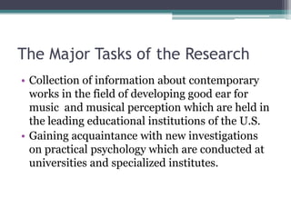 The Major Tasks of the Research
• Collection of information about contemporary
works in the field of developing good ear for
music and musical perception which are held in
the leading educational institutions of the U.S.
• Gaining acquaintance with new investigations
on practical psychology which are conducted at
universities and specialized institutes.
 