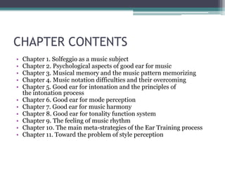 CHAPTER CONTENTS
• Chapter 1. Solfeggio as a music subject
• Chapter 2. Psychological aspects of good ear for music
• Chapter 3. Musical memory and the music pattern memorizing
• Chapter 4. Music notation difficulties and their overcoming
• Chapter 5. Good ear for intonation and the principles of
the intonation process
• Chapter 6. Good ear for mode perception
• Chapter 7. Good ear for music harmony
• Chapter 8. Good ear for tonality function system
• Chapter 9. The feeling of music rhythm
• Chapter 10. The main meta-strategies of the Ear Training process
• Chapter 11. Toward the problem of style perception
 