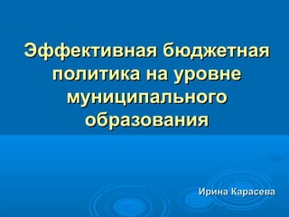 Эффективная бюджетная
  политика на уровне
   муниципального
     образования


              Ирина Карасева
 