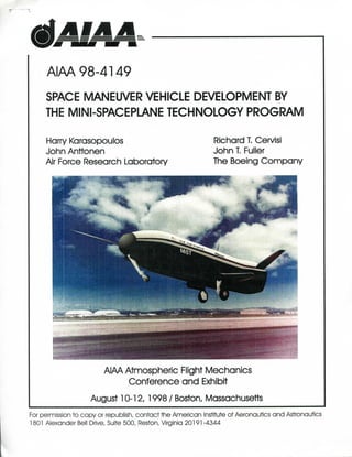 AIM 98-4149
SPACE MANEUVER VEHICLE DEVELOPMENT BY
THE MINI-SPACEPLANE TECHNOLOGY PROGRAM
Harry Kcrasopoulos Richard T. CervisI
John Anttonen John T. Fuller
Air Force Research Laboratory The Boeing Company
AIAA Atmospheric Flight Mechanics
Conference and Exhibit
August 10-12, 1998 / Boston, Massachusetts
For permission to copy or republish, contact the American Institute of Aeronautics and Astronautics
1801 Alexander Bell Drive, Suite 500, Reston, Virginia 20191 -4344
 