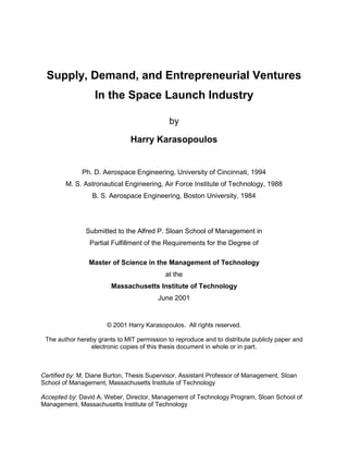 Supply, Demand, and Entrepreneurial Ventures
In the Space Launch Industry
by
Harry Karasopoulos
Ph. D. Aerospace Engineering, University of Cincinnati, 1994
M. S. Astronautical Engineering, Air Force Institute of Technology, 1988
B. S. Aerospace Engineering, Boston University, 1984
Submitted to the Alfred P. Sloan School of Management in
Partial Fulfillment of the Requirements for the Degree of
Master of Science in the Management of Technology
at the
Massachusetts Institute of Technology
June 2001
© 2001 Harry Karasopoulos. All rights reserved.
The author hereby grants to MIT permission to reproduce and to distribute publicly paper and
electronic copies of this thesis document in whole or in part.
Certified by: M. Diane Burton, Thesis Supervisor, Assistant Professor of Management, Sloan
School of Management, Massachusetts Institute of Technology
Accepted by: David A. Weber, Director, Management of Technology Program, Sloan School of
Management, Massachusetts Institute of Technology
 