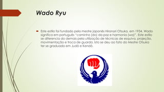 Wado Ryu
 Este estilo foi fundado pelo mestre japonês Hironori Otsuka, em 1934. Wado
significa em português “caminho (do) da paz e harmonia (wa)”. Este estilo
se diferencia do demais pela utilização de técnicas de esquiva, projeção,
movimentação e troca de guarda. Isto se deu ao fato do Mestre Otsuka
ter se graduado em Judô e Kendô.
 