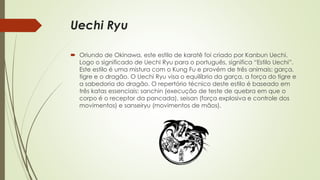 Uechi Ryu
 Oriundo de Okinawa, este estilo de karatê foi criado por Kanbun Uechi.
Logo o significado de Uechi Ryu para o português, significa “Estilo Uechi”.
Este estilo é uma mistura com o Kung Fu e provém de três animais: garça,
tigre e o dragão. O Uechi Ryu visa o equilíbrio da garça, a força do tigre e
a sabedoria do dragão. O repertório técnico deste estilo é baseado em
três katas essenciais: sanchin (execução de teste de quebra em que o
corpo é o receptor da pancada), seisan (força explosiva e controle dos
movimentos) e sanseiryu (movimentos de mãos).
 
