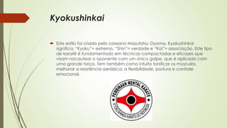 Kyokushinkai
 Este estilo foi criado pelo coreano Masutatsu Oyama. Kyokushinkai
significa: “Kyoku”= extremo, “Shin”= verdade e “Kai”= associação. Este tipo
de karatê é fundamentado em técnicas compactadas e eficazes que
visam nocautear o oponente com um único golpe, que é aplicado com
uma grande força. Tem também como intuíto tonificar os músculos,
melhorar a resistência aeróbica, a flexibilidade, postura e controle
emocional.
 