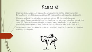 Karatê
O karatê (mão vazia, em japonês) é uma arte marcial de origem oriental.
Tomou forma em Okinawa, no século 17. Hoje existem vários estilos de karatê.
Chegou ao Brasil na primeira metade do século 20, com os imigrantes
japoneses. Os primeiros instrutores conhecidos começaram a ensinar karatê nos
anos '50. Desenvolveu-se primeiro na Bahia e em São Paulo, onde existiam
vários imigrantes de Okinawa. Ensinava-se principalmente o estilo shotokan.
O primeiro torneio nacional aconteceu, em 1965, em São Paulo, e a equipe da
Bahia foi a campeã
 