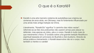 O que é o Karatê?
 Karatê é uma arte marcial e sistema de autodefesa que originou-se
centenas de anos atrás, em Okinawa, mas foi fortemente influenciado por
uma ainda mais antiga tradição da China.
Literalmente, "Karatê-Do" significa "o caminho das mãos vazias",
referindo-se ao fato dos praticantes não usarem armas para atacar ou
defender, mas apenas as mãos, pés e o corpo. Karatê é muito mais do
que meramente o físico. É fundado sobre uma grande tradição filosófica e
espiritual baseada em princípios do Bushido e Zen-budismo. Através da
árdua prática e treinamento, o Karatê desenvolve não só o corpo, mas
também a mente e o caráter
 