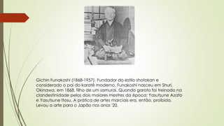 Gichin Funakoshi (1868-1957). Fundador do estilo shotokan e
considerado o pai do karatê moderno. Funakoshi nasceu em Shuri,
Okinawa, em 1868, filho de um samurai. Quando garoto foi treinado na
clandestinidade pelos dois maiores mestres da época: Yasutsune Azato
e Yasutsune Itosu. A prática de artes marciais era, então, proibida.
Levou a arte para o Japão nos anos '20.
 