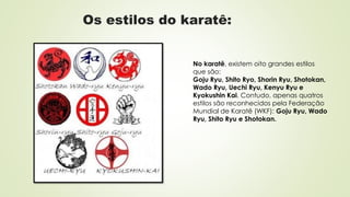 Os estilos do karatê:
No karatê, existem oito grandes estilos
que são:
Goju Ryu, Shito Ryo, Shorin Ryu, Shotokan,
Wado Ryu, Uechi Ryu, Kenyu Ryu e
Kyokushin Kai. Contudo, apenas quatros
estilos são reconhecidos pela Federação
Mundial de Karatê (WKF): Goju Ryu, Wado
Ryu, Shito Ryu e Shotokan.
 