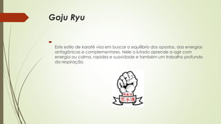 Goju Ryu

Este estilo de karatê visa em buscar o equilíbrio dos opostos, das energias
antagônicas e complementares. Nele o lutado aprende a agir com
energia ou calma, rapidez e suavidade e também um trabalho profundo
da respiração.
 