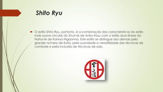 Shito Ryu
 O estilo Shito Ryu, portanto, é a combinação das características do estilo
mais suave circular do Shuri-te de Anko Itosu com o estilo duro-linear do
Naha-te de Kanryo Higaonna. Este estilo se distingue dos demais pelo
grande número de Kata, pela suavidade e versatilidade das técnicas de
combate e pela inclusão de técnicas de solo.
 