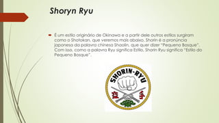 Shoryn Ryu
 É um estilo originário de Okinawa e a partir dele outros estilos surgiram
como o Shotokan, que veremos mais abaixo. Shorin é a pronúncia
japonesa da palavra chinesa Shaolin, que quer dizer “Pequeno Bosque”.
Com isso, como a palavra Ryu significa Estilo, Shorin Ryu significa “Estilo do
Pequeno Bosque”.
 