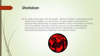 Shotokan
 É o estilo criado pelo “Pai do Karatê”, Gichin Funakoshi. Caracteriza-se por
bases fortes e golpes no corpo inteiro. Os giros sobre o calcanhar em
posição baixa dão fluidez ao deslocamento e todo o movimento começa
com uma defesa. Quando a técnica de um soco é completamente
dominada por quem pratica esta técnica de karatê, o seu poder é
incrivelmente poderoso chegando a ser sobre-humano.
 