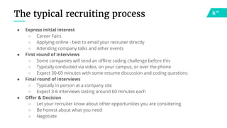 The typical recruiting process
● Express initial interest
○ Career Fairs
○ Applying online - best to email your recruiter directly
○ Attending company talks and other events
● First round of interviews
○ Some companies will send an offline coding challenge before this
○ Typically conducted via video, on your campus, or over the phone
○ Expect 30-60 minutes with some resume discussion and coding questions
● Final round of interviews
○ Typically in person at a company site
○ Expect 3-6 interviews lasting around 60 minutes each
● Offer & Decision
○ Let your recruiter know about other opportunities you are considering
○ Be honest about what you need
○ Negotiate
 
