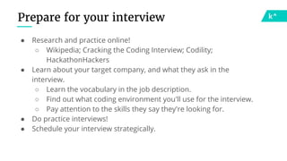 Prepare for your interview
● Research and practice online!
○ Wikipedia; Cracking the Coding Interview; Codility;
HackathonHackers
● Learn about your target company, and what they ask in the
interview.
○ Learn the vocabulary in the job description.
○ Find out what coding environment you'll use for the interview.
○ Pay attention to the skills they say they're looking for.
● Do practice interviews!
● Schedule your interview strategically.
 