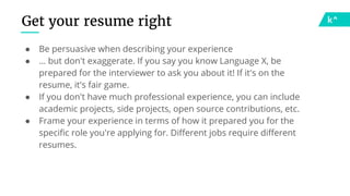 Get your resume right
● Be persuasive when describing your experience
● … but don't exaggerate. If you say you know Language X, be
prepared for the interviewer to ask you about it! If it's on the
resume, it's fair game.
● If you don't have much professional experience, you can include
academic projects, side projects, open source contributions, etc.
● Frame your experience in terms of how it prepared you for the
specific role you're applying for. Different jobs require different
resumes.
 