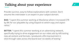 Talking about your experience
Provide succinct, easy-to-follow explanations with context. Don't
assume the interviewer is an expert in your subject domain.
BAD: "I spent this summer working at MaxSense where I increased CTR
by 8% for our playables by using Sixpack to switch copy and aspect
ratios."
BETTER: "I spent this summer working at an advertising network,
specifically trying to drive engagement on our video ads by A/B testing
new ad content and formats. I produced a 8% improvement in
click-through rates across the board over six weeks of testing."
 