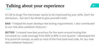 It's OK to brag! The interviewer wants to be impressed by your skills. Don't be
obnoxious… but don't be afraid to give yourself credit.
BAD: "I helped the team develop new testing requirements. I also contributed
to our new data validation features."
BETTER: "I created new best practices for the team around testing that
increased our code coverage from 60% to 80% in one quarter. I developed the
first proof-of-concept, as well as most of the final back-end code, for our new
data validation features."
Talking about your experience
 