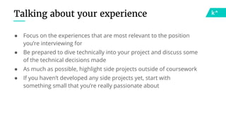 Talking about your experience
● Focus on the experiences that are most relevant to the position
you’re interviewing for
● Be prepared to dive technically into your project and discuss some
of the technical decisions made
● As much as possible, highlight side projects outside of coursework
● If you haven’t developed any side projects yet, start with
something small that you’re really passionate about
 