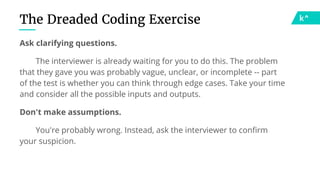 The Dreaded Coding Exercise
Ask clarifying questions.
The interviewer is already waiting for you to do this. The problem
that they gave you was probably vague, unclear, or incomplete -- part
of the test is whether you can think through edge cases. Take your time
and consider all the possible inputs and outputs.
Don't make assumptions.
You're probably wrong. Instead, ask the interviewer to confirm
your suspicion.
 