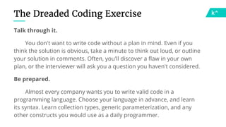 The Dreaded Coding Exercise
Talk through it.
You don't want to write code without a plan in mind. Even if you
think the solution is obvious, take a minute to think out loud, or outline
your solution in comments. Often, you'll discover a flaw in your own
plan, or the interviewer will ask you a question you haven't considered.
Be prepared.
Almost every company wants you to write valid code in a
programming language. Choose your language in advance, and learn
its syntax. Learn collection types, generic parameterization, and any
other constructs you would use as a daily programmer.
 