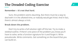 The Dreaded Coding Exercise
Remember -- it's not that hard.
Sure, the problem seems daunting. But there must be a way to
deal with it in the allotted time, or nobody would get hired. And in fact,
there's almost always a trick.
Break down the problem.
Don't try to write a full solution right off the bat. Try to make a
skeletal outline. If there's one piece of the problem you know you'll
have to solve, write a function signature for it and forget it. Write
pseudocode. Write comments. Get something on the board that you
can build on.
 