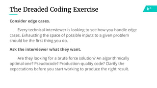 The Dreaded Coding Exercise
Consider edge cases.
Every technical interviewer is looking to see how you handle edge
cases. Exhausting the space of possible inputs to a given problem
should be the first thing you do.
Ask the interviewer what they want.
Are they looking for a brute force solution? An algorithmically
optimal one? Pseudocode? Production-quality code? Clarify the
expectations before you start working to produce the right result.
 