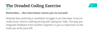 The Dreaded Coding Exercise
Remember… the interviewer wants you to succeed.
Nobody likes watching a candidate struggle in an interview. If you're
really stuck, there's nothing wrong with asking for help. The way you
integrate feedback from another engineer is just as important as the
code you write yourself.
 