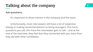 Talking about the company
Ask questions.
It's important to show interest in the company and the team.
Unfortunately, most interviewers still have a lot of subjective
leeway in making recommendations to hiring managers. The more
questions you ask, the more the interviewer gets to talk -- and at the
end of the interview, they feel that they connected with you more than
they did with other candidates.
 