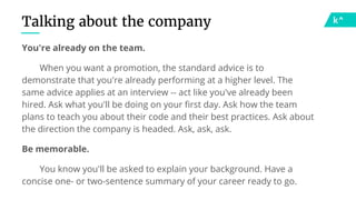 Talking about the company
You're already on the team.
When you want a promotion, the standard advice is to
demonstrate that you're already performing at a higher level. The
same advice applies at an interview -- act like you've already been
hired. Ask what you'll be doing on your first day. Ask how the team
plans to teach you about their code and their best practices. Ask about
the direction the company is headed. Ask, ask, ask.
Be memorable.
You know you'll be asked to explain your background. Have a
concise one- or two-sentence summary of your career ready to go.
 