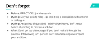 Don’t forget
● Before: PRACTICE! :) and research
● During: Do your best to relax - go into it like a discussion with a friend
or colleague.
● During: Ask plenty of questions - clarify anything you don’t know
before attempting to provide a solution.
● After: Don’t get too discouraged if you don’t make it through the
process. Interviewing isn’t perfect, don’t let a false negative impact
your ambition.
 