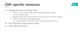 CMU specific resources
● Paying attention in classes help
○ 15-251, 15-210, 15-451 help instill a problem solving mindset
○ 15-213 is fundamental
○ People familiar with CMU will often times ask about 15-410 (it's a plus!)
○ 10-601 is hot right now for getting a job
■ Pre-requisite for 10-605, which is more practical (and fun)
● Go to job fairs and company talks
● Your peers and alum
 
