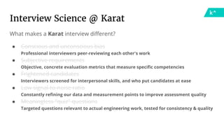 What makes a Karat interview different?
● Conscious and unconscious bias
Professional interviewers peer-reviewing each other's work
● Subjective requirements
Objective, concrete evaluation metrics that measure specific competencies
● Frightened candidates
Interviewers screened for interpersonal skills, and who put candidates at ease
● Low signal-to-noise ratio
Constantly refining our data and measurement points to improve assessment quality
● Meaningless "quiz" questions
Targeted questions relevant to actual engineering work, tested for consistency & quality
Interview Science @ Karat
 