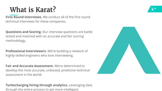 What is Karat?
First Round Interviews. We conduct all of the first round
technical interviews for these companies.
Questions and Scoring. Our interview questions are battle
tested and matched with an accurate and fair scoring
methodology.
Professional Interviewers. We’re building a network of
highly-skilled engineers who love interviewing.
Fair and Accurate Assessment. We’re determined to
develop the most accurate, unbiased, predictive technical
assessment in the world.
Turbocharging hiring through analytics. Leveraging data
through the entire process to get more intelligent.
 