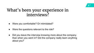 What’s been your experience in
interviews?
● Were you comfortable? Or intimidated?
● Were the questions relevant to the role?
● Did you leave the interview knowing more about the company
than when you went in? Did the company really learn anything
about you?
 