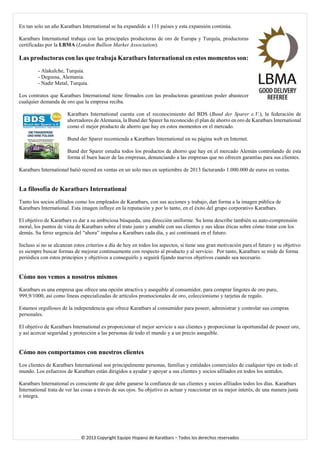 En tan solo un año Karatbars International se ha expandido a 111 países y esta expansión continúa. 
Karatbars International trabaja con las principales productoras de oro de Europa y Turquía, productoras certificadas por la LBMA (London Bullion Market Association). 
Las productoras con las que trabaja Karatbars International en estos momentos son: 
- Alakulche, Turquía. 
- Degussa, Alemania. 
- Nadir Metal, Turquía. 
Los contratos que Karatbars International tiene firmados con las productoras garantizan poder abastecer cualquier demanda de oro que la empresa reciba. 
Karatbars International cuenta con el reconocimiento del BDS (Bund der Sparer e.V.), la federación de ahorradores de Alemania, la Bund der Sparer ha reconocido el plan de ahorro en oro de Karatbars International como el mejor producto de ahorro que hay en estos momentos en el mercado. 
Bund der Sparer recomienda a Karatbars International en su página web en Internet. 
Bund der Sparer estudia todos los productos de ahorro que hay en el mercado Alemán controlando de esta forma el buen hacer de las empresas, denunciando a las empresas que no ofrecen garantías para sus clientes. 
Karatbars International batió record en ventas en un solo mes en septiembre de 2013 facturando 1.000.000 de euros en ventas. 
La filosofía de Karatbars International 
Tanto los socios afiliados como los empleados de Karatbars, con sus acciones y trabajo, dan forma a la imagen pública de Karatbars International. Esta imagen influye en la reputación y por lo tanto, en el éxito del grupo corporativo Karatbars. 
El objetivo de Karatbars es dar a su ambiciosa búsqueda, una dirección uniforme. Su lema describe también su auto-comprensión moral, los puntos de vista de Karatbars sobre el trato justo y amable con sus clientes y sus ideas éticas sobre cómo tratar con los demás. Su feroz urgencia del “ahora” impulsa a Karatbars cada día, y así continuará en el futuro. 
Incluso si no se alcanzan estos criterios a día de hoy en todos los aspectos, si tiene una gran motivación para el futuro y su objetivo es siempre buscar formas de mejorar continuamente con respecto al producto y al servicio. Por tanto, Karatbars se mide de forma periódica con estos principios y objetivos a conseguirlo y seguirá fijando nuevos objetivos cuando sea necesario. 
Cómo nos vemos a nosotros mismos 
Karatbars es una empresa que ofrece una opción atractiva y asequible al consumidor, para comprar lingotes de oro puro, 999,9/1000, así como líneas especializadas de artículos promocionales de oro, coleccionismo y tarjetas de regalo. 
Estamos orgullosos de la independencia que ofrece Karatbars al consumidor para poseer, administrar y controlar sus compras personales. 
El objetivo de Karatbars International es proporcionar el mejor servicio a sus clientes y proporcionar la oportunidad de poseer oro, y así acercar seguridad y protección a las personas de todo el mundo y a un precio asequible. 
Cómo nos comportamos con nuestros clientes 
Los clientes de Karatbars International son principalmente personas, familias y entidades comerciales de cualquier tipo en todo el mundo. Los esfuerzos de Karatbars están dirigidos a ayudar y apoyar a sus clientes y socios afiliados en todos los sentidos. 
Karatbars International es consciente de que debe ganarse la confianza de sus clientes y socios afiliados todos los días. Karatbars International trata de ver las cosas a través de sus ojos. Su objetivo es actuar y reaccionar en su mejor interés, de una manera justa e íntegra. © 2013 Copyright Equipo Hispano de Karatbars – Todos los derechos reservados 
 