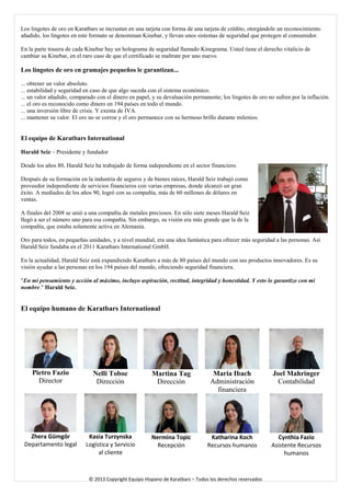 Los lingotes de oro en Karatbars se incrustan en una tarjeta con forma de una tarjeta de crédito, otorgándole un reconocimiento añadido, los lingotes en este formato se denominan Kinebar, y llevan unos sistemas de seguridad que protegen al consumidor. 
En la parte trasera de cada Kinebar hay un holograma de seguridad llamado Kinegrama. Usted tiene el derecho vitalicio de cambiar su Kinebar, en el raro caso de que el certificado se maltrate por uno nuevo. 
Los lingotes de oro en gramajes pequeños le garantizan... 
... obtener un valor absoluto. 
... estabilidad y seguridad en caso de que algo suceda con el sistema económico. 
... un valor añadido, comparado con el dinero en papel, y su devaluación permanente; los lingotes de oro no sufren por la inflación. 
... el oro es reconocido como dinero en 194 países en todo el mundo. 
... una inversión libre de crisis. Y exenta de IVA. 
... mantener su valor. El oro no se corroe y el oro permanece con su hermoso brillo durante milenios. 
El equipo de Karatbars International 
Harald Seiz – Presidente y fundador 
Desde los años 80, Harald Seiz ha trabajado de forma independiente en el sector financiero. 
Después de su formación en la industria de seguros y de bienes raíces, Harald Seiz trabajó como proveedor independiente de servicios financieros con varias empresas, donde alcanzó un gran éxito. A mediados de los años 90, logró con su compañía, más de 60 millones de dólares en ventas. 
A finales del 2008 se unió a una compañía de metales preciosos. En sólo siete meses Harald Seiz llegó a ser el número uno para esa compañía. Sin embargo, su visión era más grande que la de la compañía, que estaba solamente activa en Alemania. 
Oro para todos, en pequeñas unidades, y a nivel mundial, era una idea fantástica para ofrecer más seguridad a las personas. Así Harald Seiz fundaba en el 2011 Karatbars International GmbH. 
En la actualidad, Harald Seiz está expandiendo Karatbars a más de 80 países del mundo con sus productos innovadores. Es su visión ayudar a las personas en los 194 países del mundo, ofreciendo seguridad financiera. 
"En mi pensamiento y acción al máximo, incluyo aspiración, rectitud, integridad y honestidad. Y esto lo garantizo con mi nombre." Harald Seiz. 
El equipo humano de Karatbars International 
Pietro Fazio 
Director 
Nelli Toboc 
Dirección 
Martina Tag 
Dirección 
Maria Ibach 
Administración financiera 
Joel Mahringer 
Contabilidad 
Zhera Gümgör 
Departamento legal 
Kasia Turzynska 
Logística y Servicio al cliente 
Nermina Topic 
Recepción 
Katharina Koch 
Recursos humanos 
Cynthia Fazio 
Asistente Recursos humanos © 2013 Copyright Equipo Hispano de Karatbars – Todos los derechos reservados 
 