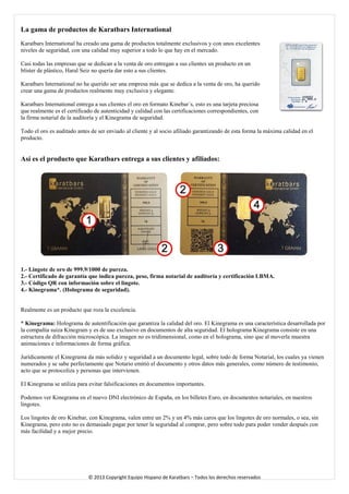 La gama de productos de Karatbars International 
Karatbars International ha creado una gama de productos totalmente exclusivos y con unos excelentes niveles de seguridad, con una calidad muy superior a todo lo que hay en el mercado. 
Casi todas las empresas que se dedican a la venta de oro entregan a sus clientes un producto en un blíster de plástico, Haral Seiz no quería dar esto a sus clientes. 
Karatbars International no ha querido ser una empresa más que se dedica a la venta de oro, ha querido crear una gama de productos realmente muy exclusiva y elegante. 
Karatbars International entrega a sus clientes el oro en formato Kinebar´s, esto es una tarjeta preciosa que realmente es el certificado de autenticidad y calidad con las certificaciones correspondientes, con la firma notarial de la auditoría y el Kinegrama de seguridad. 
Todo el oro es auditado antes de ser enviado al cliente y al socio afiliado garantizando de esta forma la máxima calidad en el producto. 
Así es el producto que Karatbars entrega a sus clientes y afiliados: 
1.- Lingote de oro de 999.9/1000 de pureza. 
2.- Certificado de garantía que indica pureza, peso, firma notarial de auditoría y certificación LBMA. 
3.- Código QR con información sobre el lingote. 
4.- Kinegrama*. (Holograma de seguridad). 
Realmente es un producto que roza la excelencia. 
* Kinegrama: Holograma de autentificación que garantiza la calidad del oro. El Kinegrama es una característica desarrollada por la compañía suiza Kinegram y es de uso exclusivo en documentos de alta seguridad. El holograma Kinegrama consiste en una estructura de difracción microscópica. La imagen no es tridimensional, como en el holograma, sino que al moverla muestra animaciones e informaciones de forma gráfica. 
Jurídicamente el Kinegrama da más solidez y seguridad a un documento legal, sobre todo de forma Notarial, los cuales ya vienen numerados y se sabe perfectamente que Notario emitió el documento y otros datos más generales, como número de testimonio, acto que se protocoliza y personas que intervienen. 
El Kinegrama se utiliza para evitar falsificaciones en documentos importantes. 
Podemos ver Kinegrama en el nuevo DNI electrónico de España, en los billetes Euro, en documentos notariales, en nuestros lingotes. 
Los lingotes de oro Kinebar, con Kinegrama, valen entre un 2% y un 4% más caros que los lingotes de oro normales, o sea, sin Kinegrama, pero esto no es demasiado pagar por tener la seguridad al comprar, pero sobre todo para poder vender después con más facilidad y a mejor precio. 
© 2013 Copyright Equipo Hispano de Karatbars – Todos los derechos reservados 
 
