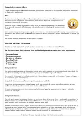 Garantía de recompra del oro 
Cuando usted adquiere oro en Karatbars International puede venderlo donde desee ya que el producto es suyo desde el momento en el que realiza su adquisición. 
Pero… 
Karatbars International garantiza de por vida, tanto a sus clientes como a sus socios afiliados, la recompra del oro en cualquier momento que lo deseen vender garantizándoles el precio de recompra más alto del mercado en el momento de la recompra. 
Además, el cliente y el socio afiliado puede cambiar su oro por dinero, productos y servicios en cualquiera de los centros de intercambio K-Exchange que están uniéndose a la red K-Exchange de Karatbars en todo el mundo. 
Usted puede comprar productos y servicios pagando con su oro en los centros de Intercambio K-Exchange, esta es realmente una opción única en el mundo y con la que Karatbars está logrando su objetivo de devolver el oro a su camino normal, ser moneda, ser dinero. 
Más adelante hablamos de los centros de intercambio K-Exchange. 
Productos Karatbars International 
Karatbars ha creado una excelente gama de productos basados en el oro y casi todos en formato Kinebar. 
En Karatbars tanto el cliente como el socio afiliado dispone de varias opciones para comprar oro: 
- Compras únicas. 
- Compras mensuales. 
- Tarjetas de colección. 
- Branding Card. 
- Merchandising. 
- K-Exchange. 
Compras únicas 
Esta opción es para las personas que deseen hacer compras de oro de vez en cuando por montos específicos de dinero, desde 500 euros hasta la cantidad que desee, la cantidad mínima para esta modalidad de compra es de 500 euros. 
En esta opción el cliente y el socio afiliado pueden elegir si desean dejar su oro guardado en Alemania en Prosegur, en Singapur o en Suiza o desea que se lo envíen a casa. 
La opción de almacenamiento en Alemania es gratuita y por tiempo indefinido. 
Las opciones de almacenamiento en Suiza y Singapur son de pago por medio de contrato independiente, estas dos opciones pueden ser contratadas cuando las compras de oro exceden de 100 gramos. 
El tiempo por contrato para recibir el oro en casa es de 4 a 6 semanas ya que hay que crear todos los lingotes y realizar las auditorías de cada lingote. 
Compras mensuales 
Esta es la opción que está haciendo que Karatbars sea un referente dentro del sector del ahorro y que haya sido reconocida por la BDS, (Federación de ahorradores de Alemania), la BDS reconoce que este producto de ahorro es el más seguro del mercado ya que el ahorrador ahorra con oro físico, no con papel moneda ni oro en papel. 
Karatbars International es la única empresa del mundo que ofrece a sus clientes y a sus socios afiliados la gran opción de crear su propio plan de ahorro mensual en oro, esto es tener una cuenta de ahorros en oro físico, una cuenta de ahorro protegida de la inflación y de la devaluación del papel moneda, una cuenta de ahorro que ayuda al ahorrador a mantener su poder adquisitivo aunque se devalúe el papel moneda, una forma única de proteger sus ahorros del sistema financiero. 
© 2013 Copyright Equipo Hispano de Karatbars – Todos los derechos reservados 
 