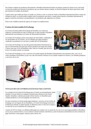 Sus clientes compran sus productos directamente a Karatbars International desde sus propias cuentas de cliente con lo cual usted no necesita comprar previamente los productos que sus clientes desean comprar, no necesita disponer de dinero para hacer usted previamente las compras de producto. 
Usted lo único que tendrá que hacer es ayudar a su cliente a crear su cuenta de cliente en Karatbars International desde el enlace de afiliado de usted y su cliente podrá comprar todos los productos que desee y cuando quiera hacerlo y Karatbars International le pagará a usted las comisiones correspondientes a los productos que adquieran sus clientes. 
Esta es una verdadera opción de negocio sin riesgos ni complicaciones. 
Centros de intercambio K-Exchange 
Los Centros de Intercambio K-Exchange de Karatbars son comercios, empresas y profesionales de todo el mundo que se están uniendo a Karatbars International convirtiéndose en Centros de Intercambio Karatbars. 
Los Centros K-Exchange actúan como puntos de intercambio, cambiando el oro de Karatbars de los clientes y de los afiliados por papel moneda o vendiendo sus productos y/o servicios a cambio del oro de Karatbars. 
Los Centros K-Exchange son una idea genial de Karatbars International ya que es la herramienta justa para que nuestro producto aun tenga más sentido y fuerza, para que el oro de Karatbars cobre vida en el mundo, para devolver al oro a su camino natural, ser moneda. 
Los Centros K-Exchange se van a convertir en la piedra angular de Karatbars International en los próximos años, van a ser el centro neurálgico de Karatbars ya que van a dar movimiento continuo al oro al poder comprar los clientes y los afiliados productos y servicios con su oro. 
VENTAJAS DE LOS CENTROS K-EXCHANGE PARA CLIENTES 
Las ventajas de los Centros K-Exchange para el cliente son principalmente, poder cambiar el oro por dinero en cualquier momento para obtener de esta forma liquidez inmediata y además para poder utilizar nuestro oro Karatbars para comprar productos y servicios pagando con nuestro oro. 
En estos momentos el cliente puede pagar productos y servicios en los Centros K- Exchange con sus lingotes de oro Karatbars y el Centro K-Exchange le devuelve la diferencia sobrante en papel moneda, la diferencia entre el valor de la compra y el valor del oro en el momento de la transacción. 
A partir de 2014 el cliente y el afiliado podrá pagar sus compras con su cuenta de oro, con el oro que tenga guardado en Karatbars, ya sea en un comercio físico o en un comercio virtual (comercio electrónico), como lo hacemos actualmente con otros sistemas de pago electrónico como paypal, i-payout, paiza, bitcon, etc.. 
© 2013 Copyright Equipo Hispano de Karatbars – Todos los derechos reservados 
 