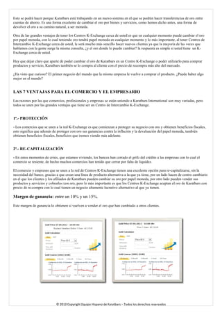 Esto se podrá hacer porque Karatbars está trabajando en un nuevo sistema en el que se podrán hacer transferencias de oro entre cuentas de ahorro. Es una forma excelente de cambiar el oro por bienes y servicios, como hemos dicho antes, una forma de devolver el oro a su camino natural, a ser moneda. 
Otra de las grandes ventajas de tener los Centros K-Exchange cerca de usted es que en cualquier momento puede cambiar el oro por papel moneda, con lo cual teniendo oro tendrá papel moneda en cualquier momento y lo más importante, al tener Centros de Intercambio K-Exchange cerca de usted, le será mucho más sencillo hacer nuevos clientes ya que la mayoría de las veces que hablamos con la gente surge la misma consulta, ¿y el oro donde lo puedo cambiar? la respuesta es simple si usted tiene un K- Exchange cerca de usted. 
Hay que dejar claro que aparte de poder cambiar el oro de Karatbars en un Centro K-Exchange o poder utilizarlo para comprar productos y servicio, Karatbars también se lo compra al cliente con el precio de recompra más alto del mercado. 
¿Ha visto que curioso? El primer negocio del mundo que la misma empresa le vuelve a comprar el producto. ¿Puede haber algo mejor en el mundo? 
LAS 7 VENTAJAS PARA EL COMERCIO Y EL EMPRESARIO 
Las razones por las que comercios, profesionales y empresas se están uniendo a Karatbars International son muy variadas, pero todos se unen por las grandes ventajas que tiene ser un Centro de Intercambio K-Exchange. 
1ª.- PROTECCIÓN 
- Los comercios que se unen a la red K-Exchange es que comienzan a proteger su negocio con oro y obtienen beneficios fiscales, esto significa que además de proteger con oro sus ganancias contra la inflación y la devaluación del papel moneda, también obtienen beneficios fiscales, beneficios que iremos viendo más adelante. 
2ª.- RE-CAPITALIZACIÓN 
- En estos momentos de crisis, que estamos viviendo, los bancos han cerrado el grifo del crédito a las empresas con lo cual el comercio se resiente, de hecho muchos comercios han tenido que cerrar por falta de liquidez. 
El comercio y empresas que se unen a la red de Centros K-Exchange tienen una excelente opción para re-capitalizarse, sin la necesidad del banco, gracias a que crean una línea de producto alternativa a la que ya tiene, por un lado hacen de centro cambiario en el que los clientes y los afiliados de Karatbars pueden cambiar su oro por papel moneda, por otro lado pueden vender sus productos y servicios y cobrarlos con oro, pero lo más importante es que los Centros K-Exchange aceptan el oro de Karatbars con precio de re-compra con lo cual tienen un negocio altamente lucrativo alternativo al que ya tienen. 
Margen de ganancia: entre un 10% y un 15%. 
Este margen de ganancia lo obtienen si vuelven a vender el oro que han cambiado a otros clientes. 
© 2013 Copyright Equipo Hispano de Karatbars – Todos los derechos reservados 
 