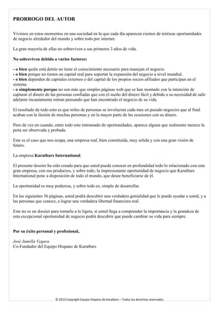 PRORROGO DEL AUTOR 
Vivimos en estos momentos en una sociedad en la que cada día aparecen cientos de teóricas oportunidades de negocio alrededor del mundo y sobre todo por internet. 
La gran mayoría de ellas no sobreviven a sus primeros 3 años de vida. 
No sobreviven debido a varios factores: 
- o bien quién está detrás no tiene el conocimiento necesario para manejan el negocio. 
- o bien porque no tienen un capital real para soportar la expansión del negocio a nivel mundial. 
- o bien dependen de capitales externos o del capital de los propios socios afiliados que participan en el sistema. 
- o simplemente porque no son más que simples páginas web que se han montado con la intención de capturar el dinero de las personas confiadas que con el sueño del dinero fácil y debido a su necesidad de salir adelante incautamente entran pensando que han encontrado el negocio de su vida. 
El resultado de todo esto es que miles de personas se involucran cada mes en pseudo negocios que al final acaban con la ilusión de muchas personas y en la mayor parte de las ocasiones con su dinero. 
Pero de vez en cuando, entre todo este entramado de oportunidades, aparece alguna que realmente merece la pena ser observada y probada. 
Este es el caso que nos ocupa, una empresa real, bien constituida, muy sólida y con una gran visión de futuro. 
La empresa Karatbars International. 
El presente dossier ha sido creado para que usted pueda conocer en profundidad todo lo relacionado con esta gran empresa, con sus productos, y sobre todo, la impresionante oportunidad de negocio que Karatbars International pone a disposición de todo el mundo, que desee beneficiarse de él. 
La oportunidad es muy poderosa, y sobre todo es, simple de desarrollar. 
En las siguientes 56 páginas, usted podrá descubrir una verdadera genialidad que le puede ayudar a usted, y a las personas que conoce, a lograr una verdadera libertad financiera real. 
Este no es un dossier para tomarlo a la ligera, si usted llega a comprender la importancia y la grandeza de esta excepcional oportunidad de negocio podrá descubrir que puede cambiar su vida para siempre. 
Por su éxito personal y profesional, 
José Jumilla Vegara 
Co-Fundador del Equipo Hispano de Karatbars 
© 2013 Copyright Equipo Hispano de Karatbars – Todos los derechos reservados 
 