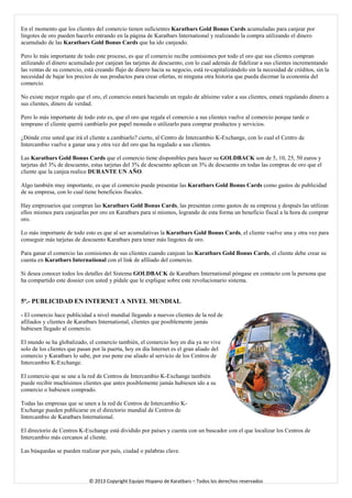 En el momento que los clientes del comercio tienen suficientes Karatbars Gold Bonus Cards acumuladas para canjear por lingotes de oro pueden hacerlo entrando en la página de Karatbars International y realizando la compra utilizando el dinero acumulado de las Karatbars Gold Bonus Cards que ha ido canjeado. 
Pero lo más importante de todo este proceso, es que el comercio recibe comisiones por todo el oro que sus clientes compran utilizando el dinero acumulado por canjean las tarjetas de descuento, con lo cual además de fidelizar a sus clientes incrementando las ventas de su comercio, está creando flujo de dinero hacia su negocio, está re-capitalizándolo sin la necesidad de créditos, sin la necesidad de bajar los precios de sus productos para crear ofertas, ni ninguna otra historia que pueda diezmar la economía del comercio. 
No existe mejor regalo que el oro, el comercio estará haciendo un regalo de altísimo valor a sus clientes, estará regalando dinero a sus clientes, dinero de verdad. 
Pero lo más importante de todo esto es, que el oro que regala el comercio a sus clientes vuelve al comercio porque tarde o temprano el cliente querrá cambiarlo por papel moneda o utilizarlo para comprar productos y servicios. 
¿Dónde cree usted que irá el cliente a cambiarlo? cierto, al Centro de Intercambio K-Exchange, con lo cual el Centro de Intercambio vuelve a ganar una y otra vez del oro que ha regalado a sus clientes. 
Las Karatbars Gold Bonus Cards que el comercio tiene disponibles para hacer su GOLDBACK son de 5, 10, 25, 50 euros y tarjetas del 3% de descuento, estas tarjetas del 3% de descuento aplican un 3% de descuento en todas las compras de oro que el cliente que la canjea realice DURANTE UN AÑO. 
Algo también muy importante, es que el comercio puede presentar las Karatbars Gold Bonus Cards como gastos de publicidad de su empresa, con lo cual tiene beneficios fiscales. 
Hay empresarios que compran las Karatbars Gold Bonus Cards, las presentan como gastos de su empresa y después las utilizan ellos mismos para canjearlas por oro en Karatbars para sí mismos, logrando de esta forma un beneficio fiscal a la hora de comprar oro. 
Lo más importante de todo esto es que al ser acumulativas la Karatbars Gold Bonus Cards, el cliente vuelve una y otra vez para conseguir más tarjetas de descuento Karatbars para tener más lingotes de oro. 
Para ganar el comercio las comisiones de sus clientes cuando canjean las Karatbars Gold Bonus Cards, el cliente debe crear su cuenta en Karatbars International con el link de afiliado del comercio. 
Si desea conocer todos los detalles del Sistema GOLDBACK de Karatbars International póngase en contacto con la persona que ha compartido este dossier con usted y pídale que le explique sobre este revolucionario sistema. 
5ª.- PUBLICIDAD EN INTERNET A NIVEL MUNDIAL 
- El comercio hace publicidad a nivel mundial llegando a nuevos clientes de la red de afiliados y clientes de Karatbars International, clientes que posiblemente jamás hubiesen llegado al comercio. 
El mundo se ha globalizado, el comercio también, el comercio hoy en día ya no vive solo de los clientes que pasan por la puerta, hoy en día Internet es el gran aliado del comercio y Karatbars lo sabe, por eso pone ese aliado al servicio de los Centros de Intercambio K-Exchange. 
El comercio que se une a la red de Centros de Intercambio K-Exchange también puede recibir muchísimos clientes que antes posiblemente jamás hubiesen ido a su comercio o hubiesen comprado. 
Todas las empresas que se unen a la red de Centros de Intercambio K- Exchange pueden publicarse en el directorio mundial de Centros de Intercambio de Karatbars International. 
El directorio de Centros K-Exchange está dividido por países y cuenta con un buscador con el que localizar los Centros de Intercambio más cercanos al cliente. 
Las búsquedas se pueden realizar por país, ciudad o palabras clave. 
© 2013 Copyright Equipo Hispano de Karatbars – Todos los derechos reservados 
 