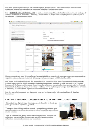 Esta es una opción magnífica para que todo el mundo sepa que el comercio es un Centro de Intercambio, miles de clientes conocerán el comercio o la empresa gracias al directorio mundial de Centros de Intercambio. 
Esto es PUBLICIDAD MASIVA SIN GASTOS ya que todos los clientes y afiliados de Karatbars en todo el mundo sabrán que el comercio es un Centro de Intercambio K-Exchange y podrán cambiar su oro por dinero o comprar productos y servicios con su oro Karatbars, y evidentemente con dinero. 
El comercio puede subir hasta 10 fotografías para hacer publicidad de su comercio y de sus productos, en estos momentos aún no se posible vender productos en el directorio K-Exchange y cobrar con oro pero en 2014 estará disponible. 
Pero además, en un futuro muy cercano, para mediados de 2014, el comercio que se une a la red de Centros de Intercambio K- Exchange podrá vender sus propios productos y servicios en cualquier parte del mundo ya que al convertirse en un Centro de Intercambio K-Exchange y publicarse en el directorio mundial de Karatbars International en el que aparecen todos los Centros de Intercambio K-Exchange del planeta, podrá ofrecer y vender sus propios productos y servicios por medio del directorio de Centros K-Exchange y los clientes podrán pagarlos con sus cuentas de ahorro en oro. 
Esto abre nuevos horizontes tanto para el comercio, como para los clientes y sobre todo para los afiliados de Karatbars International. 
6ª.- PARTICIPAR DE TODO EL PLAN DE GANANCIAS DE KARATBARS INTERNATIONAL 
- Hemos dicho casi al principio que el comercio necesita dinero hoy en día más que nunca, que necesita re-capitalizarse, ¿verdad? 
Vamos a ver cómo podemos ayudar al comercio a crear un ingreso realmente fuerte y de esta forma auto-recapitalizar su negocio principal sin la necesidad de depender de créditos bancarios. 
Todas las Karatbars Gold Bonus Card que los clientes canjean por lingotes de oro en Karatbars International dan al comercio que le creó la cuenta como cliente en Karatbars International, comisiones muy sustanciosas. 
© 2013 Copyright Equipo Hispano de Karatbars – Todos los derechos reservados 
 
