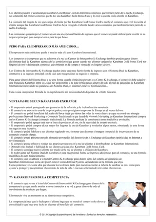 Los clientes pueden ir acumulando Karatbars Gold Bonus Card de diferentes comercios que formen parte de la red K-Exchange, no solamente del primer comercio que le dio una Karatbars Gold Bonus Card y le creó la cuenta como cliente en Karatbars. 
La comisión del lingote de oro que canjea el cliente por las Karatbars Gold Bonus Card la recibe el comercio que creó la cuenta al cliente aunque las Karatbars Gold Bonus Card las haya recogido el cliente desde varios comercios que también formen parte de la red K-Exchange. 
Las comisiones ganadas por el comercio son una excepcional fuente de ingresos que el comercio puede utilizar para invertir en su negocio principal, para comprar oro o para lo que desee. 
PERO PARA EL EMPRESARIO MÁS AMBICIOSO… 
El empresario más ambicioso puede ir mucho más allá con Karatbars International. 
Los comercios y/o empresas que se adhieren a la red de Centros de Intercambio K-Exchange también pueden ganar dinero del sistema dual de Karatbars además de las comisiones que ganan cuando sus clientes canjean las Karatbars Gold Bonus Card por lingotes de oro y del margen comercial que obtienen en la compra y venta de los lingotes de oro. 
Los Centros de Intercambio K-Exchange pueden crear una muy fuerte fuente de ingresos con el Sistema Dual de Karatbars, alternativa a su negocio principal con la cual auto-recapitalizar su negocio o empresa. 
Para ganar dinero del Sistema Dual y de esta forma sacarle el máximo partido a su Centro K-Exchange, el comercio debe adquirir una franquicia Karatbars entre las 2 que hay disponibles y de esta forma ganará dinero de todo el plan de ganancias de Karatbars International incluyendo las ganancias del Sistema Dual, el sistema Unilevel, bonificaciones... 
Esta es una excepcional fórmula de re-capitalización sin la necesidad de depender de crédito bancario. 
VENTAJAS DE SER UN KARATBARS EXCHANGE 
- El empresario estará protegiendo sus ganancias de la inflación y de la devaluación monetaria. 
- El comercio se asociará a una de las principales y más prestigiosas empresas de Europa en el sector del oro. 
- El comercio se podrá beneficiar del poder del boca oreja que tienen las redes de venta directa ya que se creará una sinergia perfecta entre Network Marketing y Comercio Tradicional ya que la red de Network Marketing de Karatbars International compra en los Centros K-Exchange (comercio tradicional). La fórmula perfecta de convivencia entre tradición y evolución. 
- El empresario podrá agregar una nueva línea de producto, el oro, sin la necesidad de invertir en stock. 
- El empresario podrá comprar al por mayor los lingotes de oro de Karatbars y venderlos al por menor, obteniendo de esta forma un negocio muy lucrativo. 
- El comercio podrá fidelizar a sus clientes regalando oro, sin tener que diezmar el margen comercial de los productos de su comercio creando ofertas. - El comercio estará presente en todo el mundo por medio del directorio de K-Exchange de Karatbars (publicidad en Internet a nivel mundial). 
- El comercio puede ofrecer y vender sus propios productos en la red de clientes y distribuidores de Karatbars International. - Obtendrá más lealtad o fidelidad de sus clientes gracias a las Karatbars Gold Bonus Card. - El comercio consigue nuevos cliente por medio de la red de clientes y afiliados de Karatbars. - El poder ganar del Sistema Dual de Karatbars es una excepcional fuente de ingresos adicionales para el comercio, es una formula magnífica de auto-financiamiento. 
- El comercio que se adhiere a la red de Centros K-Exchange gana dinero tanto del sistema de ganancias de 
Karatbars International, como del plan Unilevel como del Dual System, dependiendo de la fórmula que elija. 
Como podemos ver es una idea que alcanza la excelencia tanto para nuestros clientes a la hora de cambiar su oro, como para ayudar a proteger y recapitalizar el comercio de toda la vida. Una nueva fórmula de reinventar el comercio. 
7ª.- GANAR DINERO DE LA COMPETENCIA 
- El comercio que se une a la red de Centros de Intercambio K-Exchange gana dinero de la competencia ya que puede asociar a otros comercios a su red y ganar dinero de todo el movimiento de producto que hagan. 
El comercio vive un momento en su historia muy competitivo. 
La competencia hace que la lucha por el cliente haga que se inunde el comercio de ofertas y en realidad lo que hace esta lucha es diezmar el beneficio del comercio. 
© 2013 Copyright Equipo Hispano de Karatbars – Todos los derechos reservados 
 